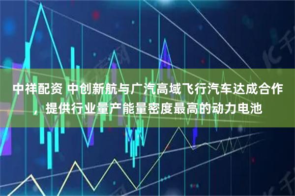 中祥配资 中创新航与广汽高域飞行汽车达成合作，提供行业量产能量密度最高的动力电池