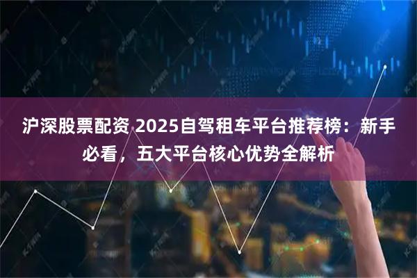 沪深股票配资 2025自驾租车平台推荐榜：新手必看，五大平台核心优势全解析