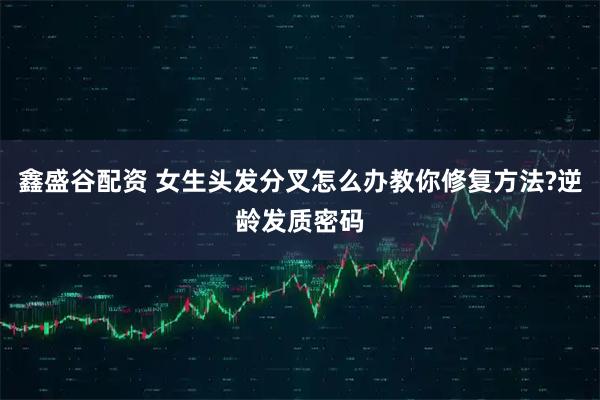 鑫盛谷配资 女生头发分叉怎么办教你修复方法?逆龄发质密码