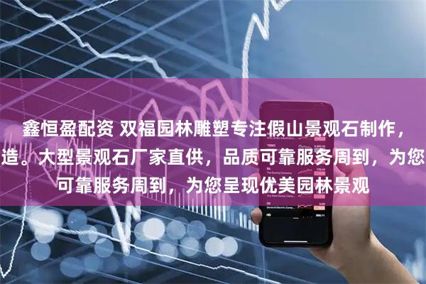 鑫恒盈配资 双福园林雕塑专注假山景观石制作，自然景观石匠心打造。大型景观石厂家直供，品质可靠服务周到，为您呈现优美园林景观