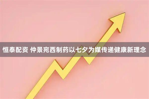 恒泰配资 仲景宛西制药以七夕为媒传递健康新理念