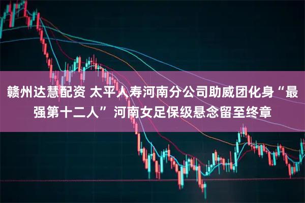 赣州达慧配资 太平人寿河南分公司助威团化身“最强第十二人” 河南女足保级悬念留至终章