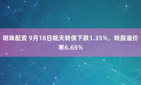 明珠配资 9月18日皖天转债下跌1.35%，转股溢价率6.65%