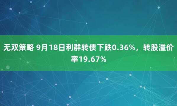 无双策略 9月18日利群转债下跌0.36%，转股溢价率19.67%