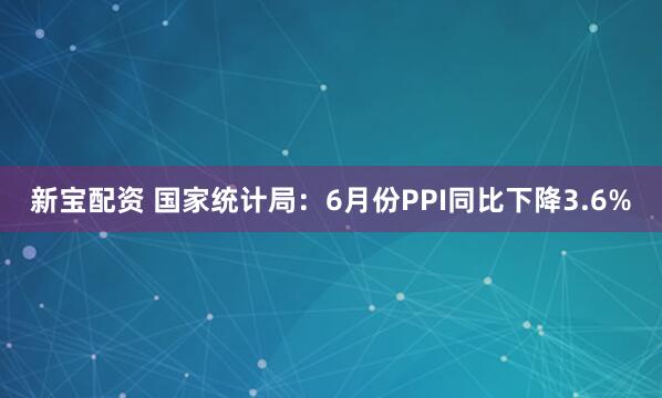 新宝配资 国家统计局：6月份PPI同比下降3.6%