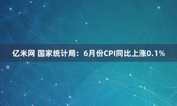 亿米网 国家统计局：6月份CPI同比上涨0.1%