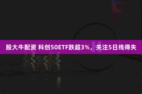 股大牛配资 科创50ETF跌超3%,关注5日线得失
