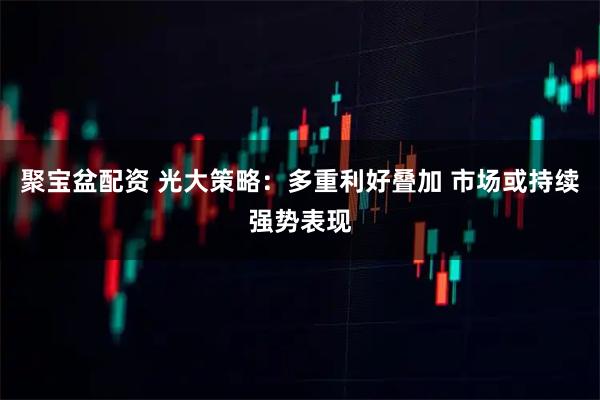 聚宝盆配资 光大策略：多重利好叠加 市场或持续强势表现