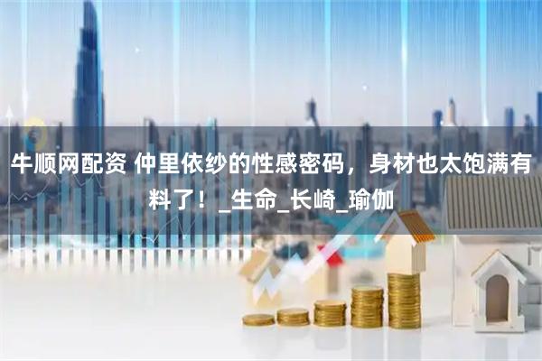 牛顺网配资 仲里依纱的性感密码,身材也太饱满有料了!_生命_长崎_瑜伽