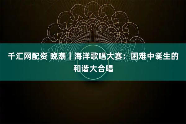 千汇网配资 晚潮|海洋歌唱大赛:困难中诞生的和谐大合唱