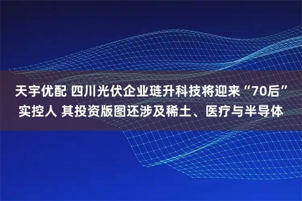 天宇优配 四川光伏企业琏升科技将迎来“70后”实控人 其投资版图还涉及稀土、医疗与半导体