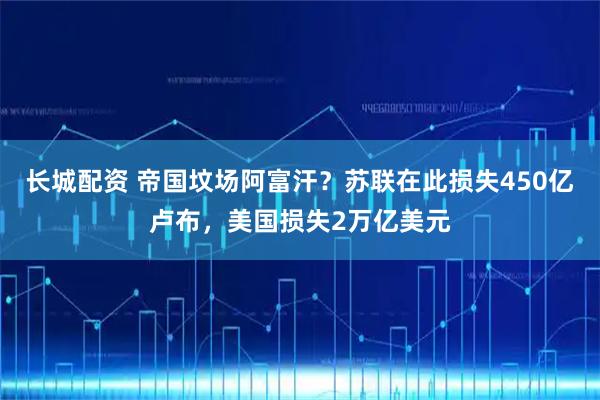 长城配资 帝国坟场阿富汗？苏联在此损失450亿卢布，美国损失2万亿美元