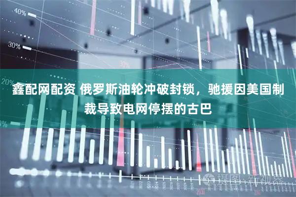 鑫配网配资 俄罗斯油轮冲破封锁，驰援因美国制裁导致电网停摆的古巴
