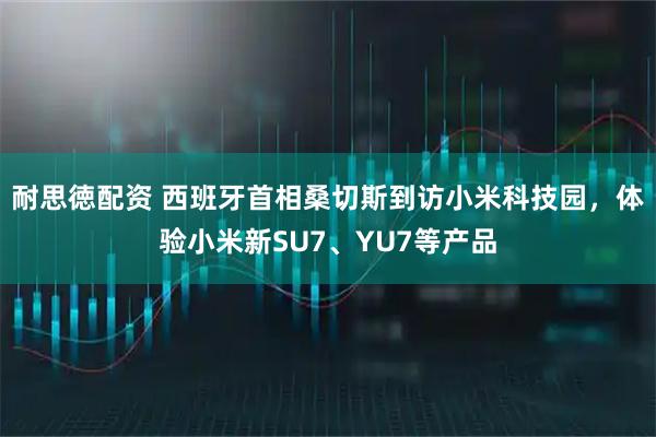 耐思徳配资 西班牙首相桑切斯到访小米科技园,体验小米新SU7、YU7等产品