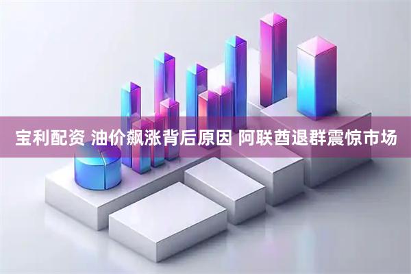 宝利配资 油价飙涨背后原因 阿联酋退群震惊市场