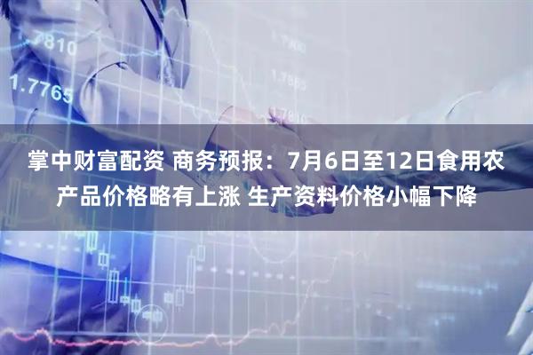 掌中财富配资 商务预报：7月6日至12日食用农产品价格略有上涨 生产资料价格小幅下降