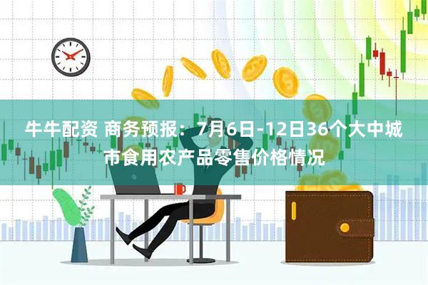 牛牛配资 商务预报：7月6日-12日36个大中城市食用农产品零售价格情况